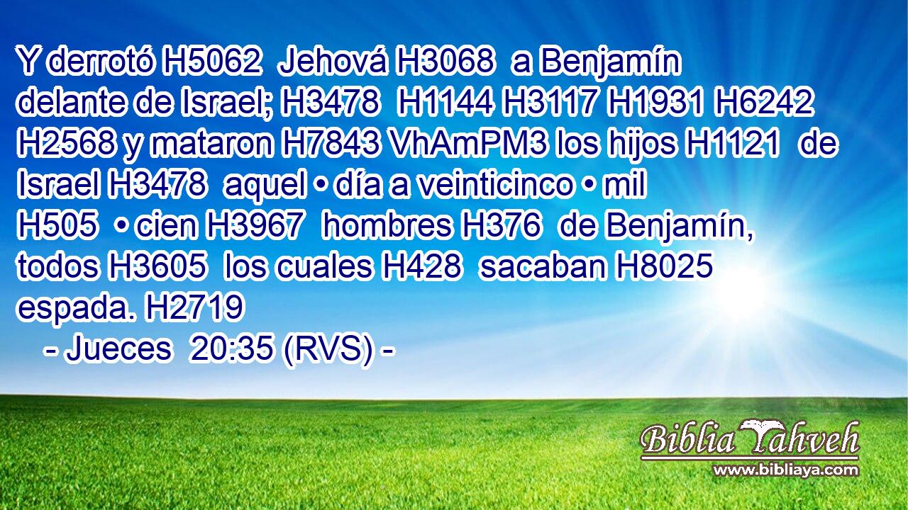 Y derrotó H5062  Jehová H3068  a Benjamín delante de Israel; H3478  H1144 H3117 H1931 H6242 H2568 y mataron H7843 VhAmPM3 los hijos H1121  de Israel H3478  aquel • día a veinticinco • mil H505  • cien H3967  hombres H376  de Benjamín, todos H3605  los cuales H428  sacaban H8025  espada. H2719  