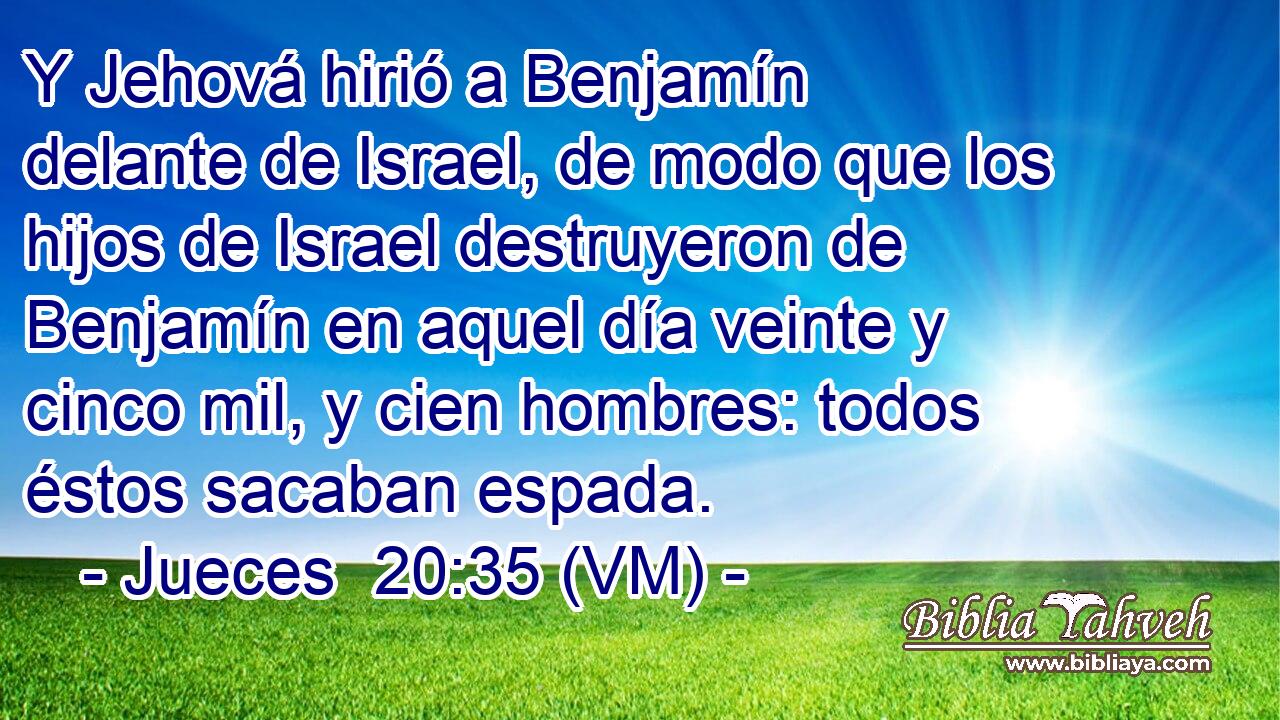  Y Jehová hirió a Benjamín delante de Israel, de modo que los hijos de Israel destruyeron de Benjamín en aquel día veinte y cinco mil, y cien hombres: todos éstos sacaban espada. 