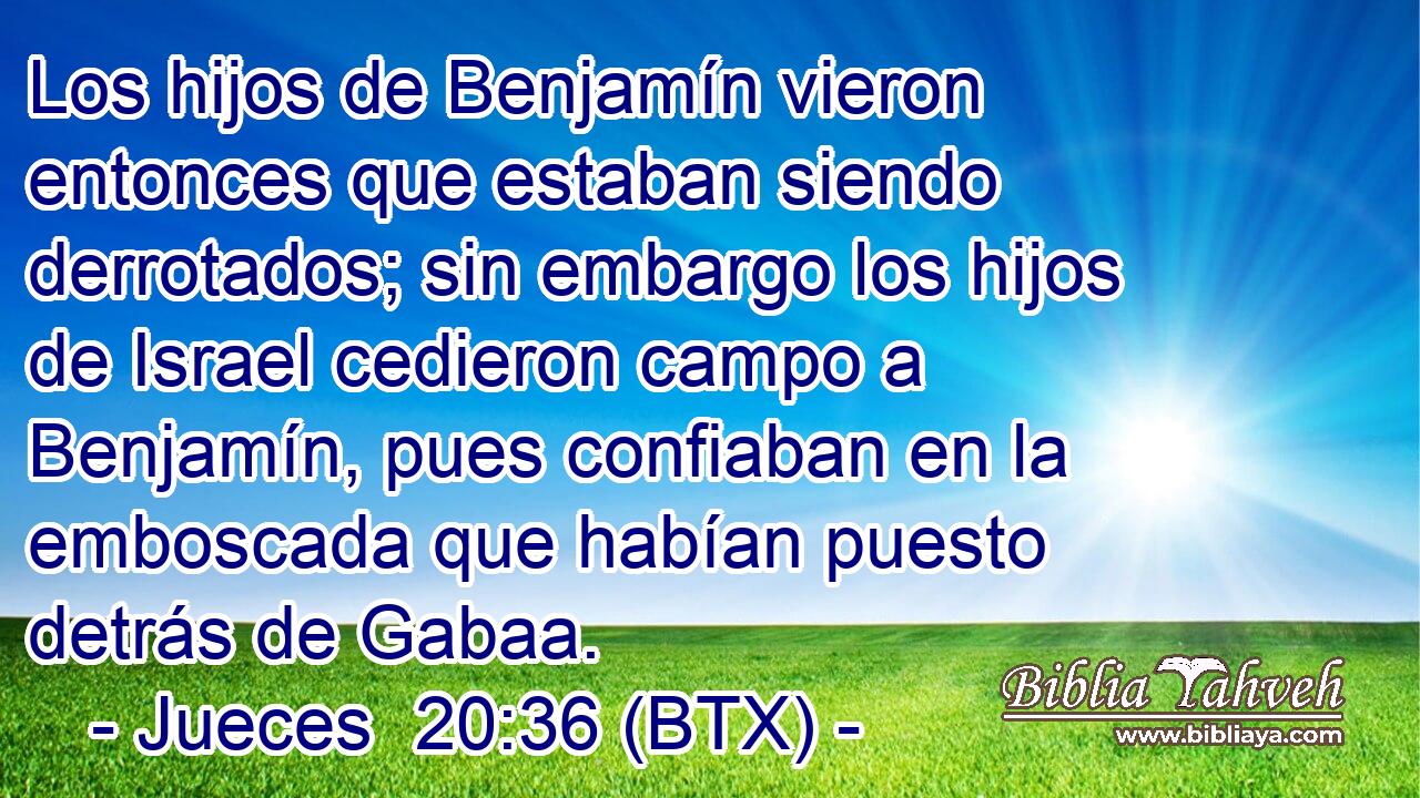 Los hijos de Benjamín vieron entonces que estaban siendo derrotados; sin embargo los hijos de Israel cedieron campo a Benjamín, pues confiaban en la emboscada que habían puesto detrás de Gabaa.