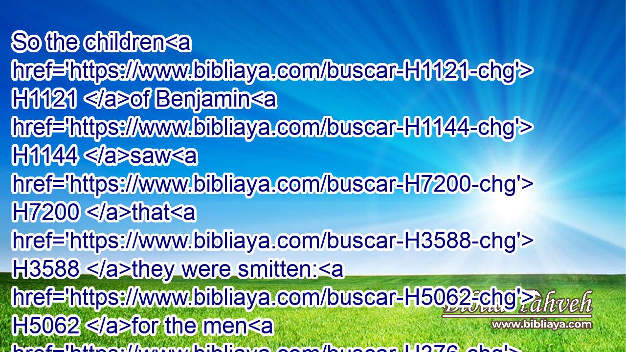 So the children H1121 of Benjamin H1144 saw H7200 that H3588 they were smitten: H5062 for the men H376 of Israel H3478 gave H5414 place H4725 to the Benjamites, H1144 because H3588 they trusted H982 unto H413 the liers in wait H693 which H834 they had set H7760 beside H413 Gibeah.H1390