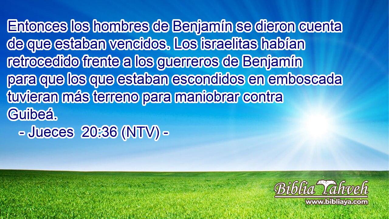 Entonces los hombres de Benjamín se dieron cuenta de que estaban vencidos. Los israelitas habían retrocedido frente a los guerreros de Benjamín para que los que estaban escondidos en emboscada tuvieran más terreno para maniobrar contra Guibeá.