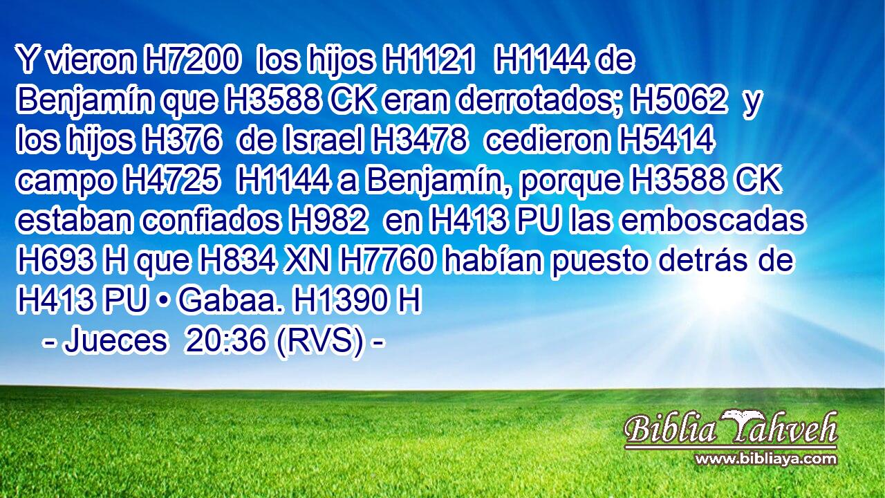 Y vieron H7200  los hijos H1121  H1144 de Benjamín que H3588 CK eran derrotados; H5062  y los hijos H376  de Israel H3478  cedieron H5414  campo H4725  H1144 a Benjamín, porque H3588 CK estaban confiados H982  en H413 PU las emboscadas H693 H que H834 XN H7760 habían puesto detrás de H413 PU • Gabaa. H1390 H 