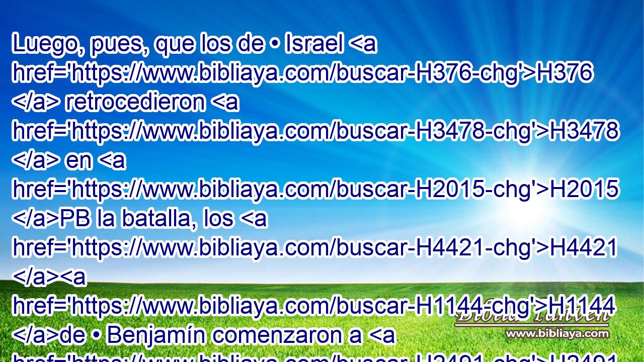 Luego, pues, que los de • Israel H376  retrocedieron H3478  en H2015 PB la batalla, los H4421 H1144 de • Benjamín comenzaron a H2491 PL herir y H5221 matar a H2490 PB la gente de H376 Israel como H3478 PK treinta hombres, H7970  y H376 ya decían: H3588  Ciertamente H559 CA ellos H389  • H1931 VnPa H6440 han H5062 caído delante H5062  de nosotros, como H587 PK en la primera • H7223 XD batalla. 