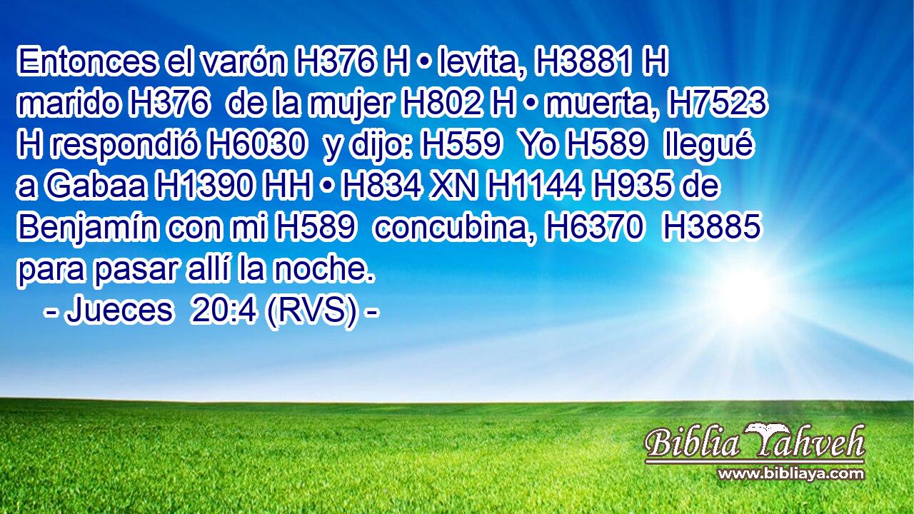 Entonces el varón H376 H • levita, H3881 H marido H376  de la mujer H802 H • muerta, H7523 H respondió H6030  y dijo: H559  Yo H589  llegué a Gabaa H1390 HH • H834 XN H1144 H935 de Benjamín con mi H589  concubina, H6370  H3885 para pasar allí la noche. 