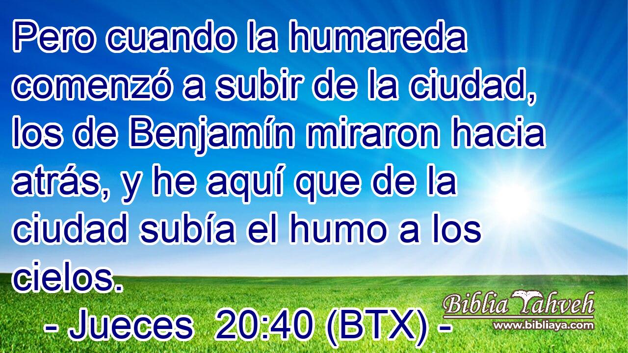 Pero cuando la humareda comenzó a subir de la ciudad, los de Benjamín miraron hacia atrás, y he aquí que de la ciudad subía el humo a los cielos.