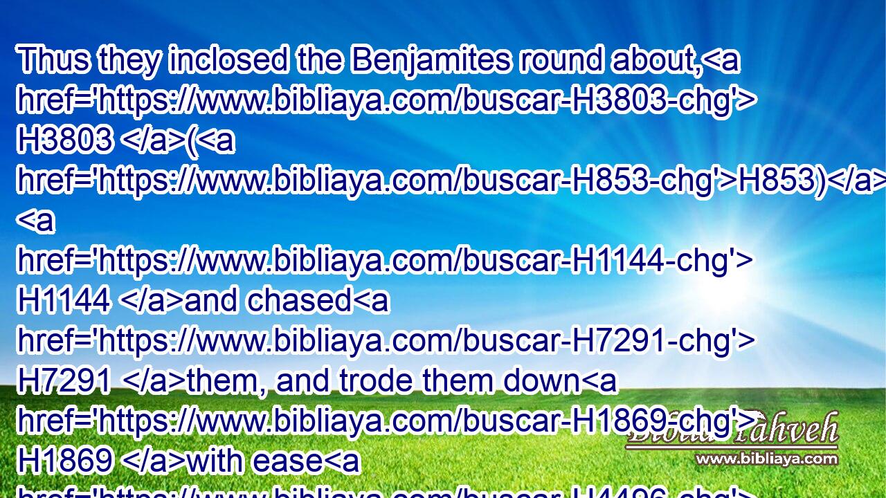 Thus they inclosed the Benjamites round about, H3803 (H853)  H1144 and chased H7291 them, and trode them down H1869 with ease H4496 over against H5704  H5227 Gibeah H1390 toward the sunrising. H4480  H4217 H8121