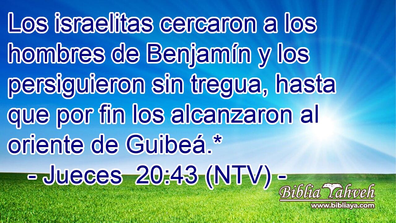 Los israelitas cercaron a los hombres de Benjamín y los persiguieron sin tregua, hasta que por fin los alcanzaron al oriente de Guibeá.*