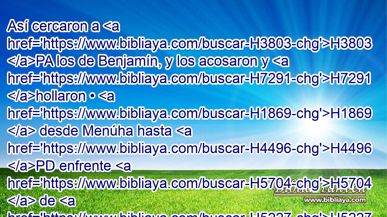 Así cercaron a H3803 PA los de Benjamín, y los acosaron y H7291 hollaron • H1869  desde Menúha hasta H4496 PD enfrente H5704  de H5227 • Gabaa hacia H1390 PM donde nace el H4217 H8121 sol. 
