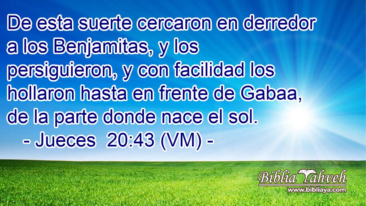  De esta suerte cercaron en derredor a los Benjamitas, y los persiguieron, y con facilidad los hollaron hasta en frente de Gabaa, de la parte donde nace el sol. 