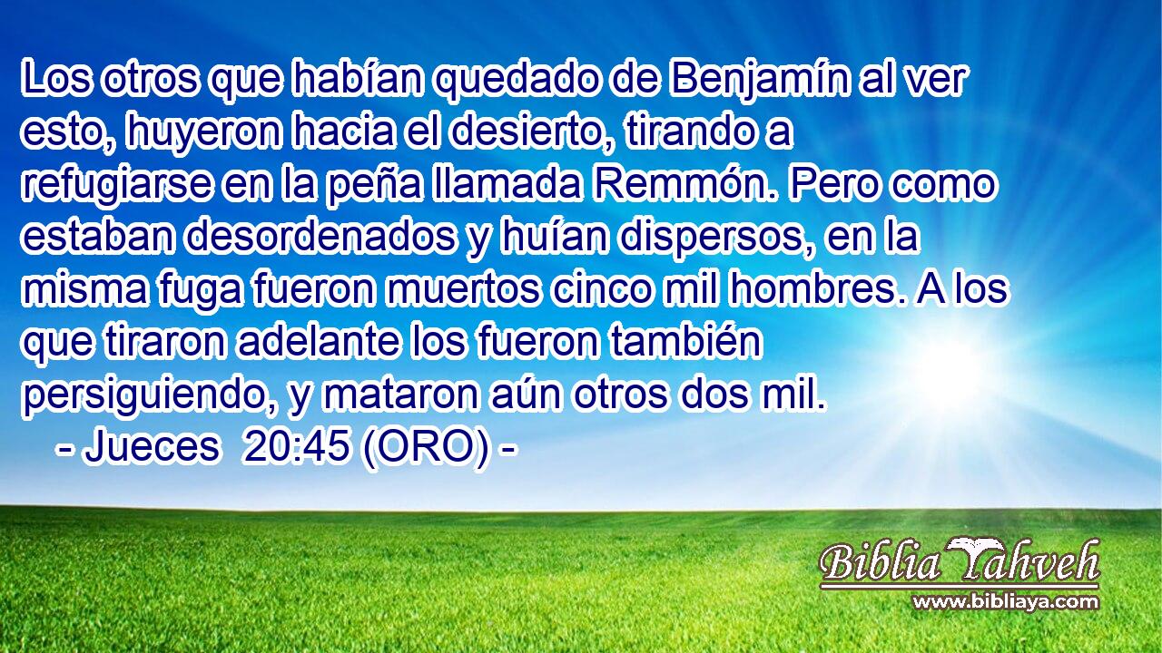  Los otros que habían quedado de Benjamín al ver esto, huyeron hacia el desierto, tirando a refugiarse en la peña llamada Remmón. Pero como estaban desordenados y huían dispersos, en la misma fuga fueron muertos cinco mil hombres. A los que tiraron adelante los fueron también persiguiendo, y mataron aún otros dos mil. 