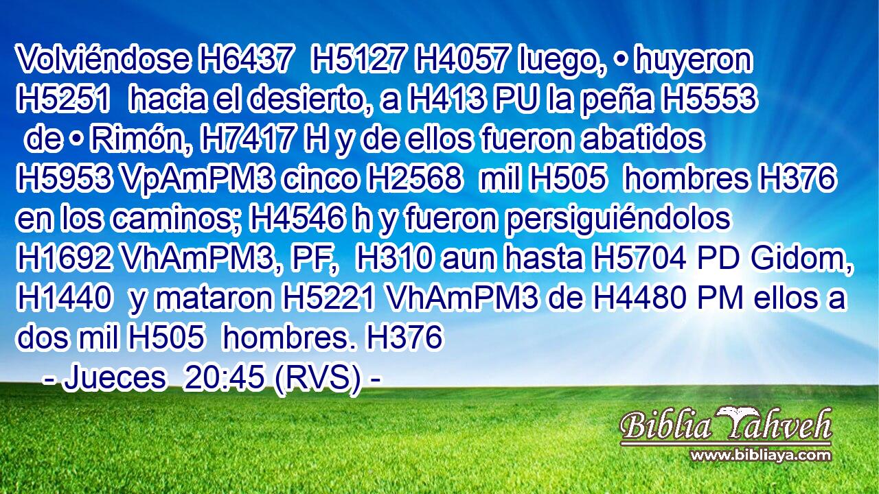 Volviéndose H6437  H5127 H4057 luego, • huyeron H5251  hacia el desierto, a H413 PU la peña H5553  de • Rimón, H7417 H y de ellos fueron abatidos H5953 VpAmPM3 cinco H2568  mil H505  hombres H376  en los caminos; H4546 h y fueron persiguiéndolos H1692 VhAmPM3, PF,  H310 aun hasta H5704 PD Gidom, H1440  y mataron H5221 VhAmPM3 de H4480 PM ellos a dos mil H505  hombres. H376  