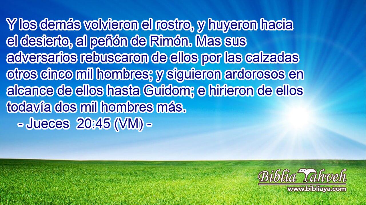  Y los demás volvieron el rostro, y huyeron hacia el desierto, al peñón de Rimón. Mas sus adversarios rebuscaron de ellos por las calzadas otros cinco mil hombres; y siguieron ardorosos en alcance de ellos hasta Guidom; e hirieron de ellos todavía dos mil hombres más. 