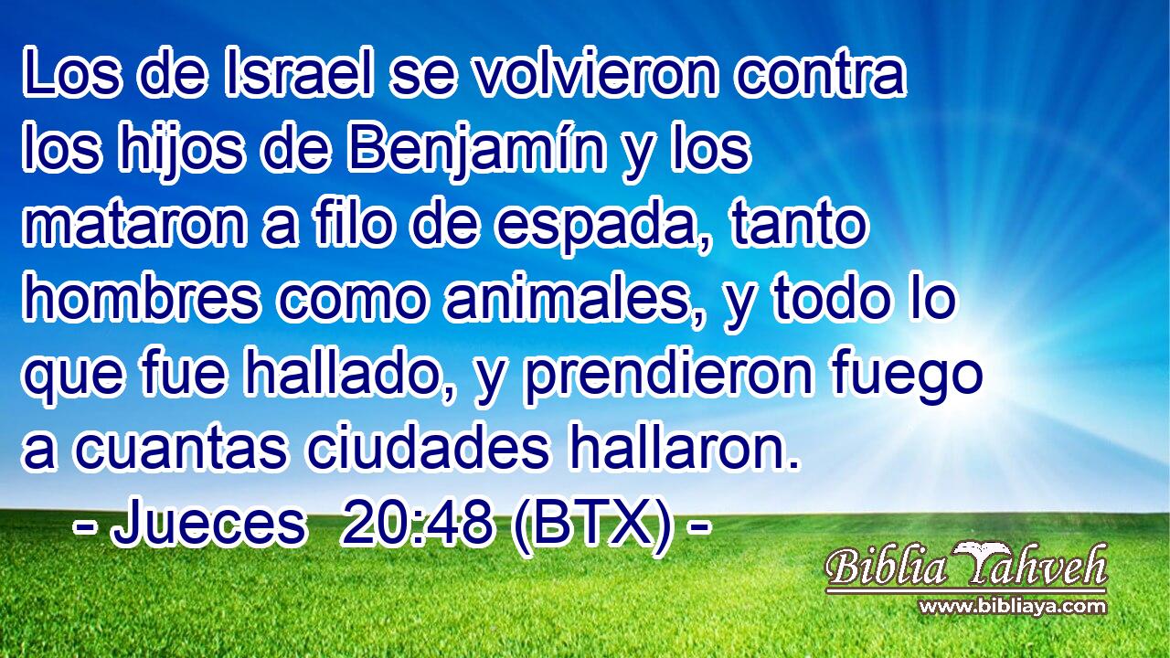 Los de Israel se volvieron contra los hijos de Benjamín y los mataron a filo de espada, tanto hombres como animales, y todo lo que fue hallado, y prendieron fuego a cuantas ciudades hallaron.