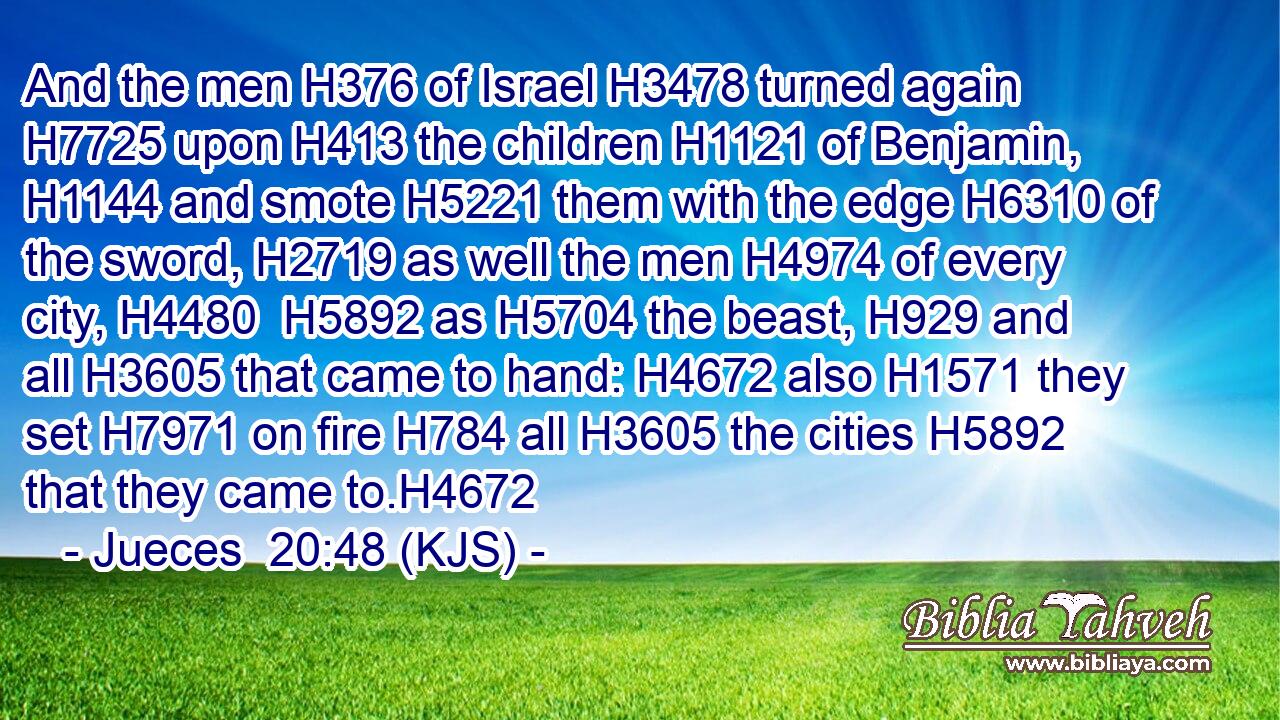 And the men H376 of Israel H3478 turned again H7725 upon H413 the children H1121 of Benjamin, H1144 and smote H5221 them with the edge H6310 of the sword, H2719 as well the men H4974 of every city, H4480  H5892 as H5704 the beast, H929 and all H3605 that came to hand: H4672 also H1571 they set H7971 on fire H784 all H3605 the cities H5892 that they came to.H4672