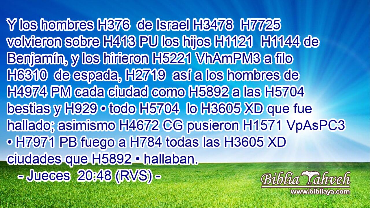 Y los hombres H376  de Israel H3478  H7725 volvieron sobre H413 PU los hijos H1121  H1144 de Benjamín, y los hirieron H5221 VhAmPM3 a filo H6310  de espada, H2719  así a los hombres de H4974 PM cada ciudad como H5892 a las H5704 bestias y H929 • todo H5704  lo H3605 XD que fue hallado; asimismo H4672 CG pusieron H1571 VpAsPC3 • H7971 PB fuego a H784 todas las H3605 XD ciudades que H5892 • hallaban. 