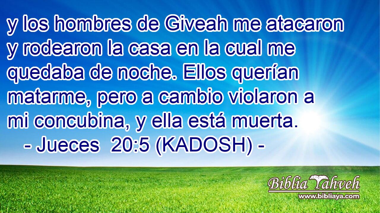  y los hombres de Giveah me atacaron y rodearon la casa en la cual me quedaba de noche. Ellos querían matarme, pero a cambio violaron a mi concubina, y ella está muerta. 