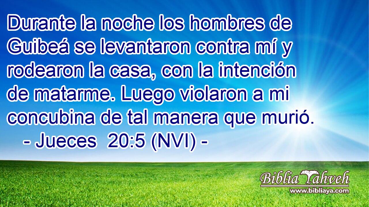  Durante la noche los hombres de Guibeá se levantaron contra mí y rodearon la casa, con la intención de matarme. Luego violaron a mi concubina de tal manera que murió. 