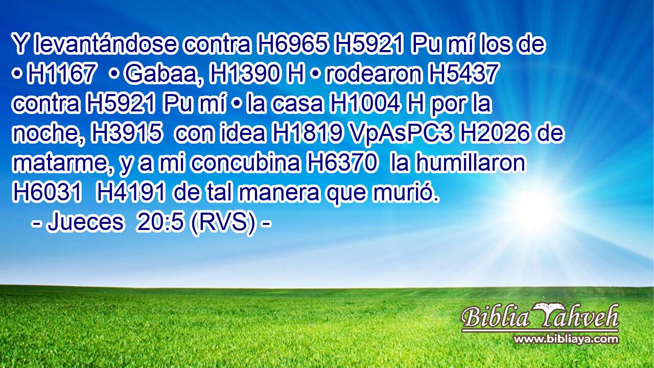Y levantándose contra H6965 H5921 Pu mí los de • H1167  • Gabaa, H1390 H • rodearon H5437  contra H5921 Pu mí • la casa H1004 H por la noche, H3915  con idea H1819 VpAsPC3 H2026 de matarme, y a mi concubina H6370  la humillaron H6031  H4191 de tal manera que murió. 