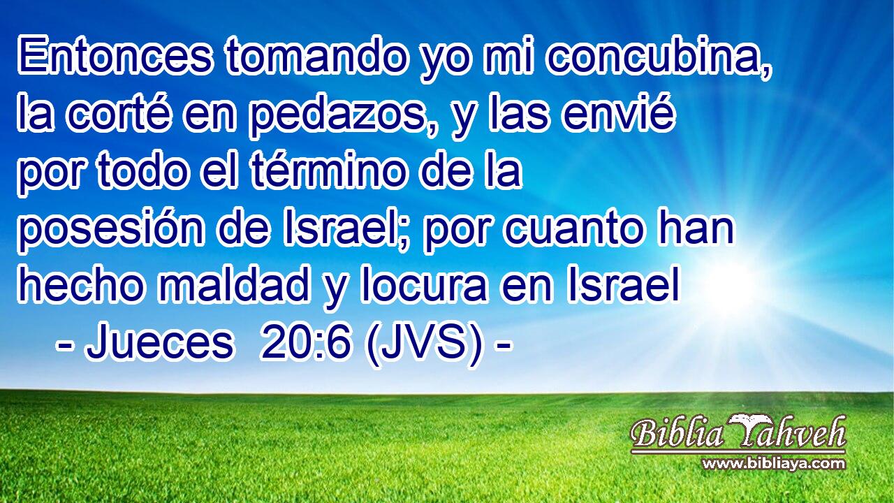 Entonces tomando yo mi concubina, la corté en pedazos, y las envié por todo el término de la posesión de Israel; por cuanto han hecho maldad y locura en Israel