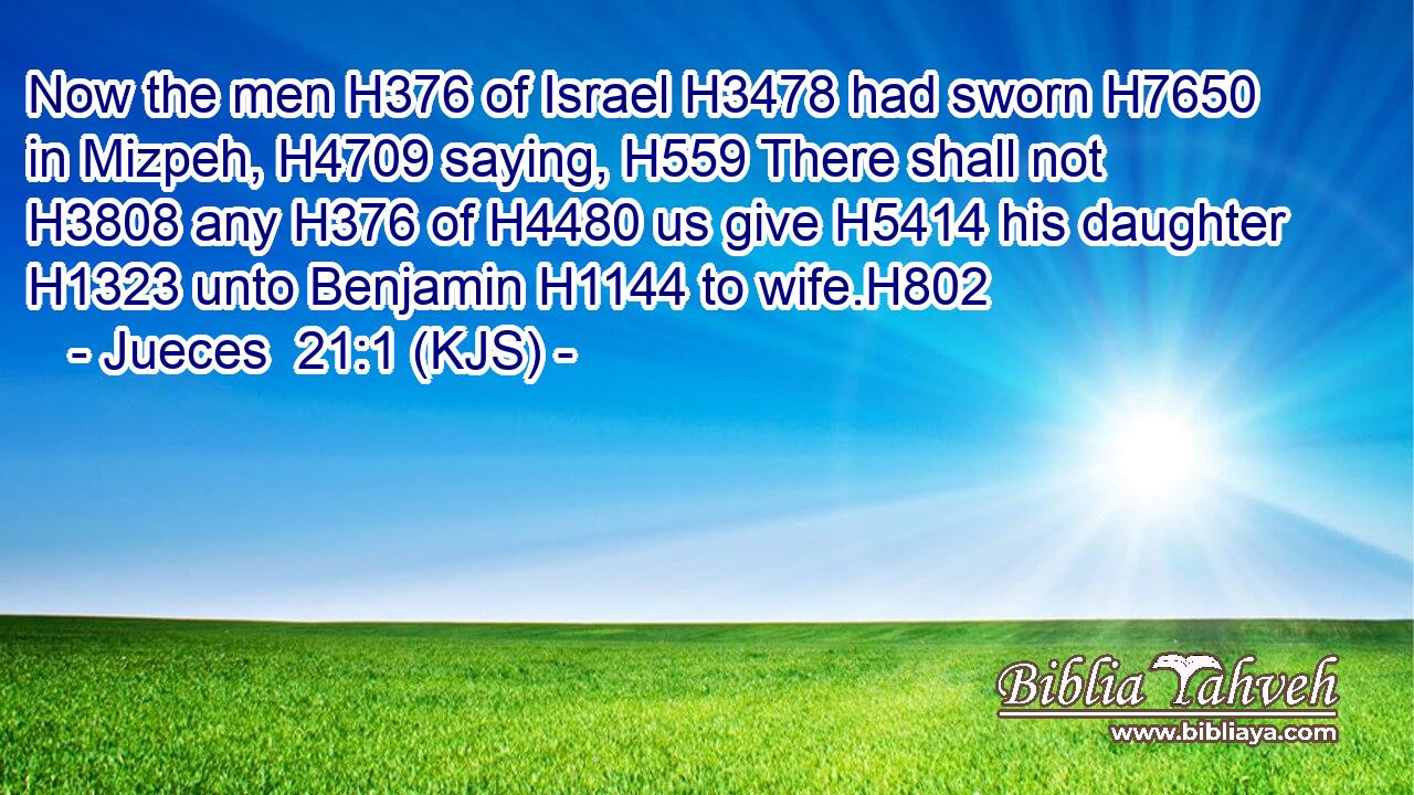 Now the men H376 of Israel H3478 had sworn H7650 in Mizpeh, H4709 saying, H559 There shall not H3808 any H376 of H4480 us give H5414 his daughter H1323 unto Benjamin H1144 to wife.H802