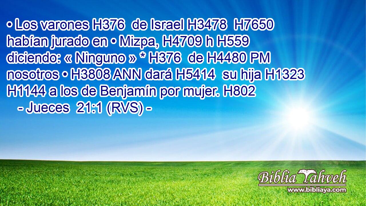 • Los varones H376  de Israel H3478  H7650 habían jurado en • Mizpa, H4709 h H559 diciendo: « Ninguno » * H376  de H4480 PM nosotros • H3808 ANN dará H5414  su hija H1323  H1144 a los de Benjamín por mujer. H802  