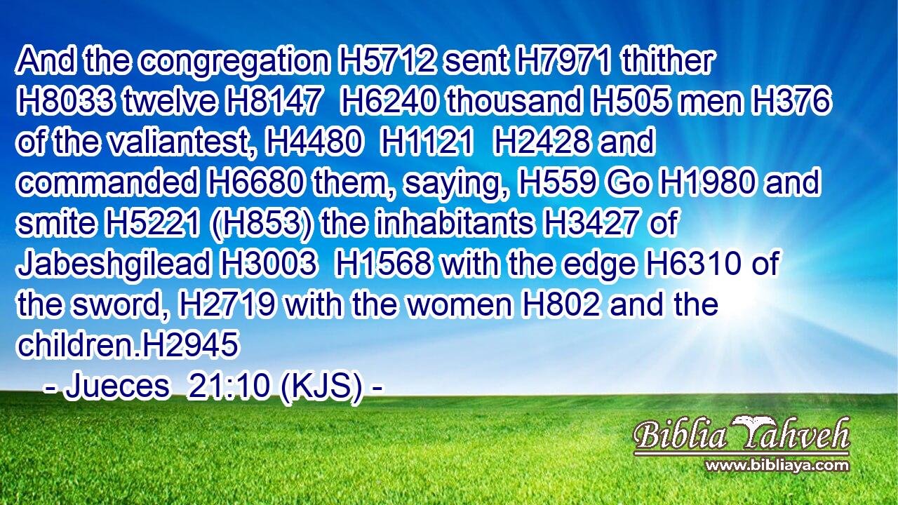 And the congregation H5712 sent H7971 thither H8033 twelve H8147  H6240 thousand H505 men H376 of the valiantest, H4480  H1121  H2428 and commanded H6680 them, saying, H559 Go H1980 and smite H5221 (H853) the inhabitants H3427 of Jabeshgilead H3003  H1568 with the edge H6310 of the sword, H2719 with the women H802 and the children.H2945