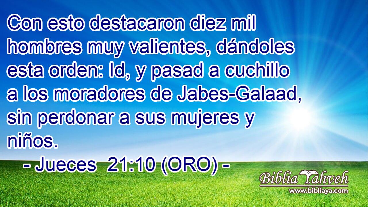  Con esto destacaron diez mil hombres muy valientes, dándoles esta orden: Id, y pasad a cuchillo a los moradores de Jabes-Galaad, sin perdonar a sus mujeres y niños. 