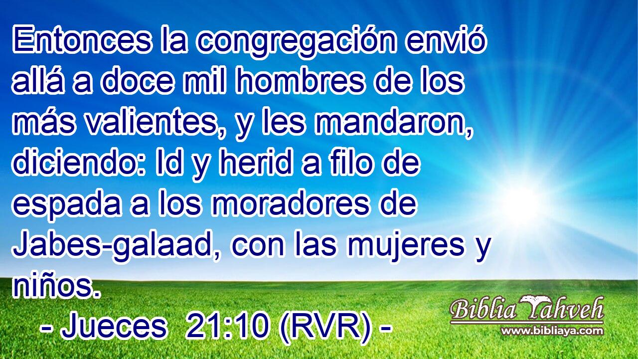 Entonces la congregación envió allá a doce mil hombres de los más valientes, y les mandaron, diciendo: Id y herid a filo de espada a los moradores de Jabes-galaad, con las mujeres y niños.