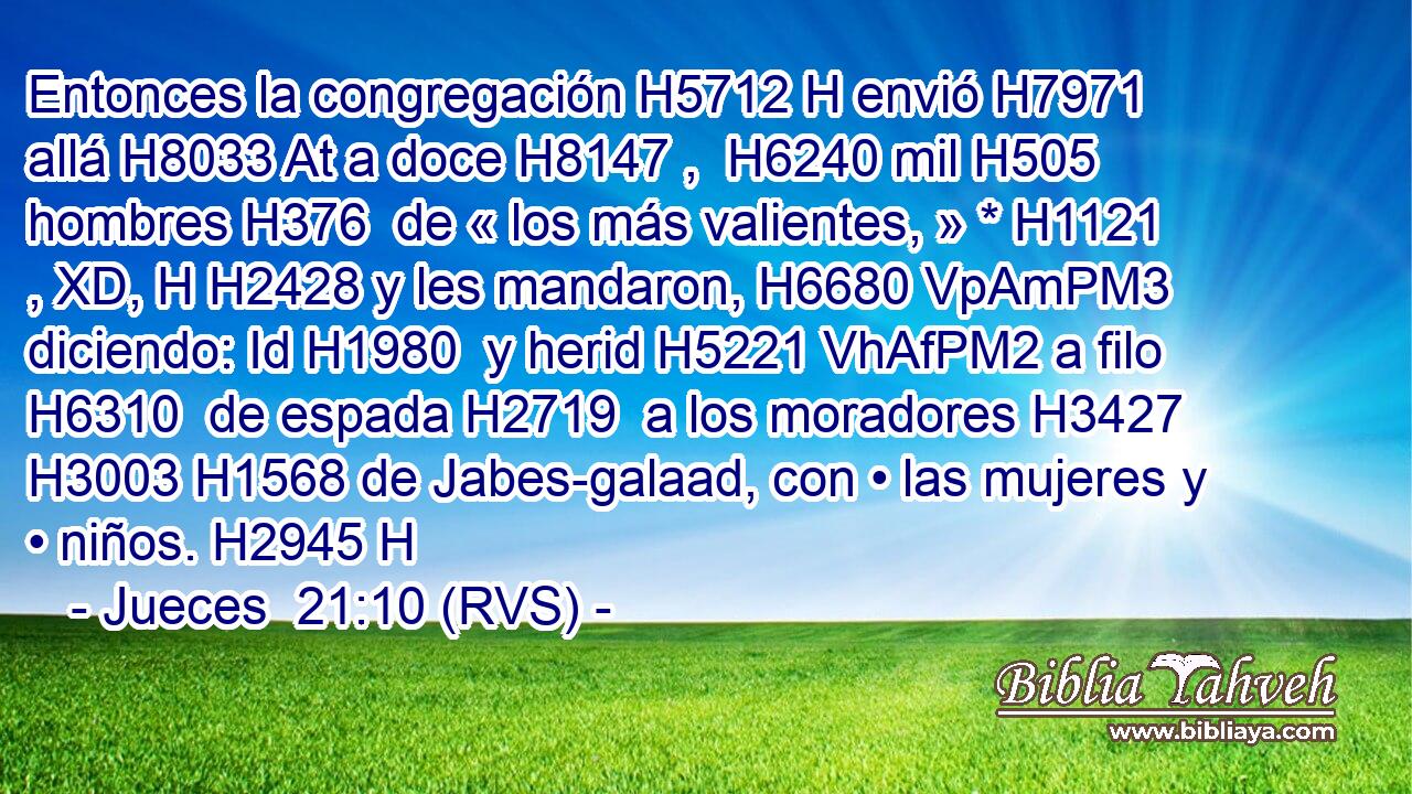 Entonces la congregación H5712 H envió H7971  allá H8033 At a doce H8147 ,  H6240 mil H505  hombres H376  de « los más valientes, » * H1121 , XD, H H2428 y les mandaron, H6680 VpAmPM3 diciendo: Id H1980  y herid H5221 VhAfPM2 a filo H6310  de espada H2719  a los moradores H3427  H3003 H1568 de Jabes-galaad, con • las mujeres y • niños. H2945 H 