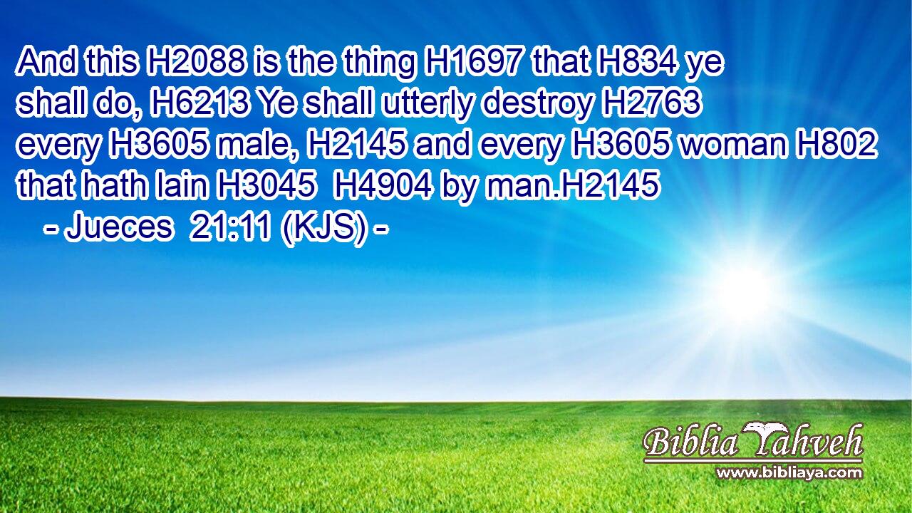 And this H2088 is the thing H1697 that H834 ye shall do, H6213 Ye shall utterly destroy H2763 every H3605 male, H2145 and every H3605 woman H802 that hath lain H3045  H4904 by man.H2145