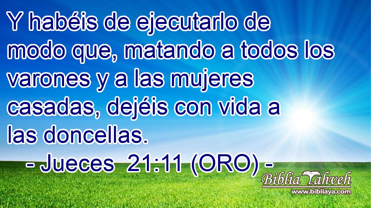  Y habéis de ejecutarlo de modo que, matando a todos los varones y a las mujeres casadas, dejéis con vida a las doncellas. 
