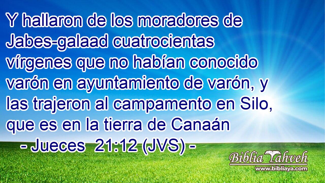 Y hallaron de los moradores de Jabes-galaad cuatrocientas vírgenes que no habían conocido varón en ayuntamiento de varón, y las trajeron al campamento en Silo, que es en la tierra de Canaán