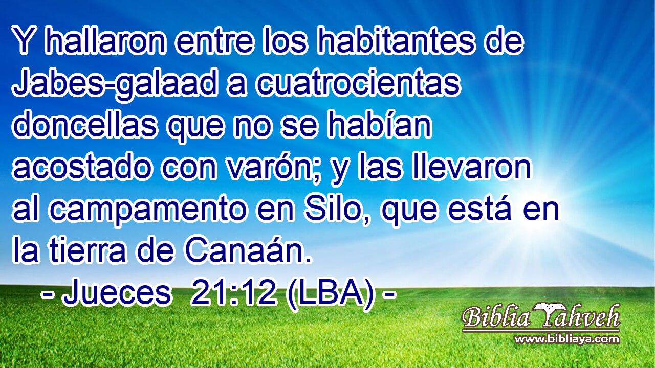 Y hallaron entre los habitantes de Jabes-galaad a cuatrocientas doncellas que no se habían acostado con varón; y las llevaron al campamento en Silo, que está en la tierra de Canaán.