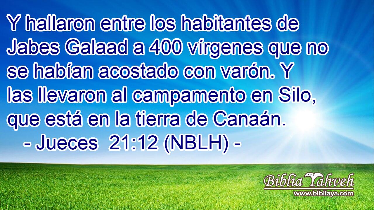  Y hallaron entre los habitantes de Jabes Galaad a 400 vírgenes que no se habían acostado con varón. Y las llevaron al campamento en Silo, que está en la tierra de Canaán. 