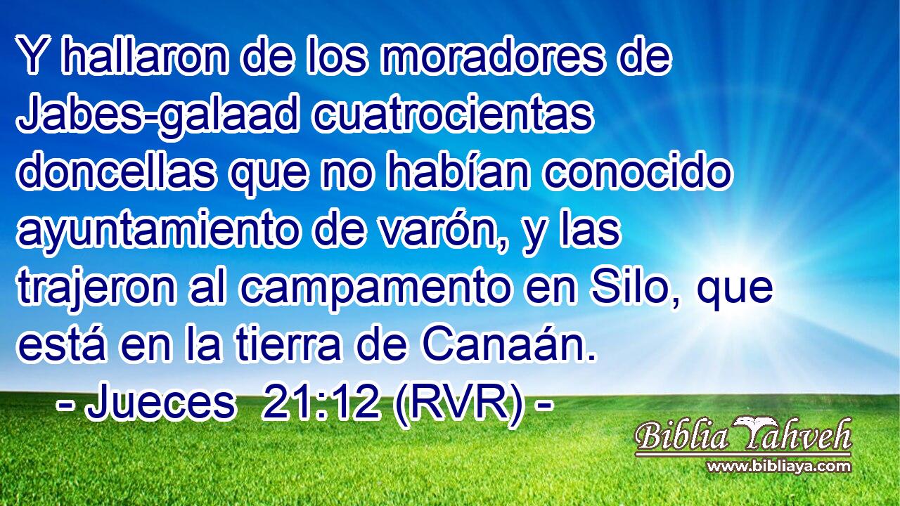 Y hallaron de los moradores de Jabes-galaad cuatrocientas doncellas que no habían conocido ayuntamiento de varón, y las trajeron al campamento en Silo, que está en la tierra de Canaán.