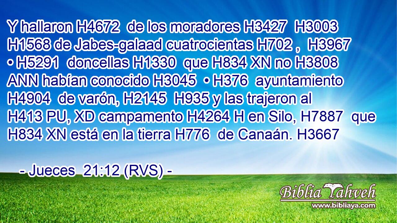 Y hallaron H4672  de los moradores H3427  H3003 H1568 de Jabes-galaad cuatrocientas H702 ,  H3967 • H5291  doncellas H1330  que H834 XN no H3808 ANN habían conocido H3045  • H376  ayuntamiento H4904  de varón, H2145  H935 y las trajeron al H413 PU, XD campamento H4264 H en Silo, H7887  que H834 XN está en la tierra H776  de Canaán. H3667  