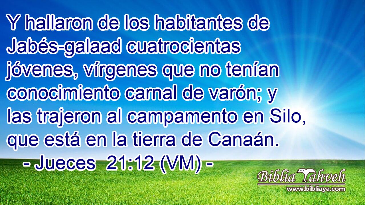  Y hallaron de los habitantes de Jabés-galaad cuatrocientas jóvenes, vírgenes que no tenían conocimiento carnal de varón; y las trajeron al campamento en Silo, que está en la tierra de Canaán. 
