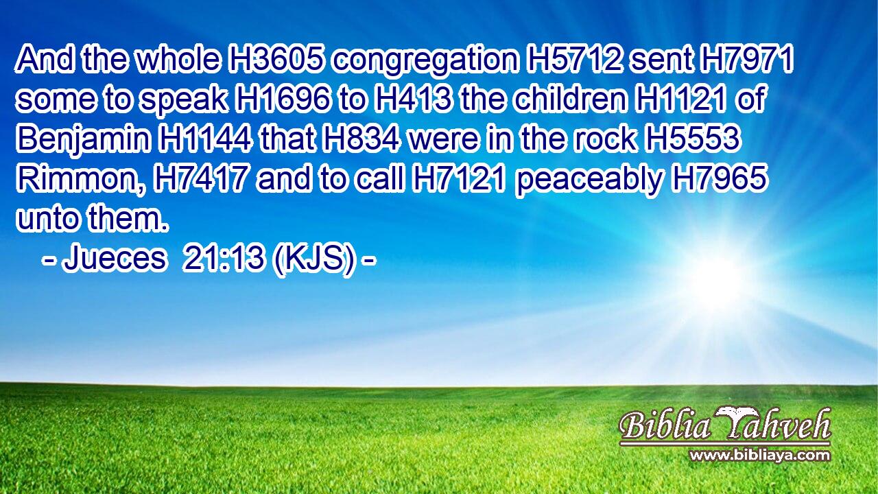 And the whole H3605 congregation H5712 sent H7971 some to speak H1696 to H413 the children H1121 of Benjamin H1144 that H834 were in the rock H5553 Rimmon, H7417 and to call H7121 peaceably H7965 unto them.