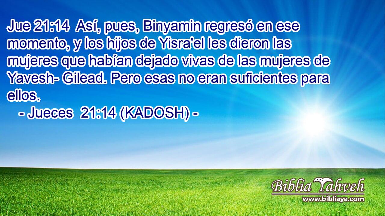  Así, pues, Binyamin regresó en ese momento, y los hijos de Yisra'el les dieron las mujeres que habían dejado vivas de las mujeres de Yavesh- Gilead. Pero esas no eran suficientes para ellos. 