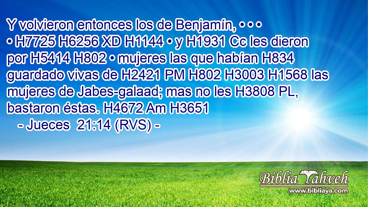 Y volvieron entonces los de Benjamín, • • • • H7725 H6256 XD H1144 • y H1931 Cc les dieron por H5414 H802 • mujeres las que habían H834 guardado vivas de H2421 PM H802 H3003 H1568 las mujeres de Jabes-galaad; mas no les H3808 PL,  bastaron éstas. H4672 Am H3651 