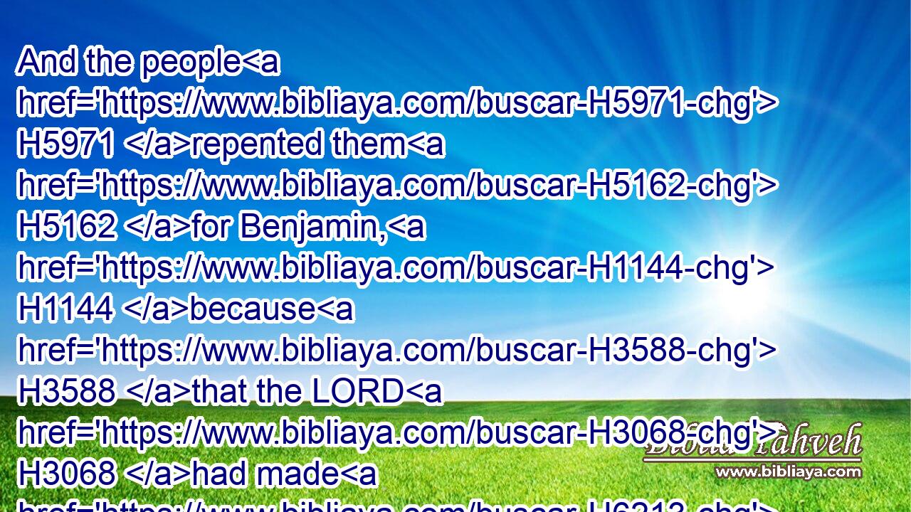 And the people H5971 repented them H5162 for Benjamin, H1144 because H3588 that the LORD H3068 had made H6213 a breach H6556 in the tribes H7626 of Israel.H3478