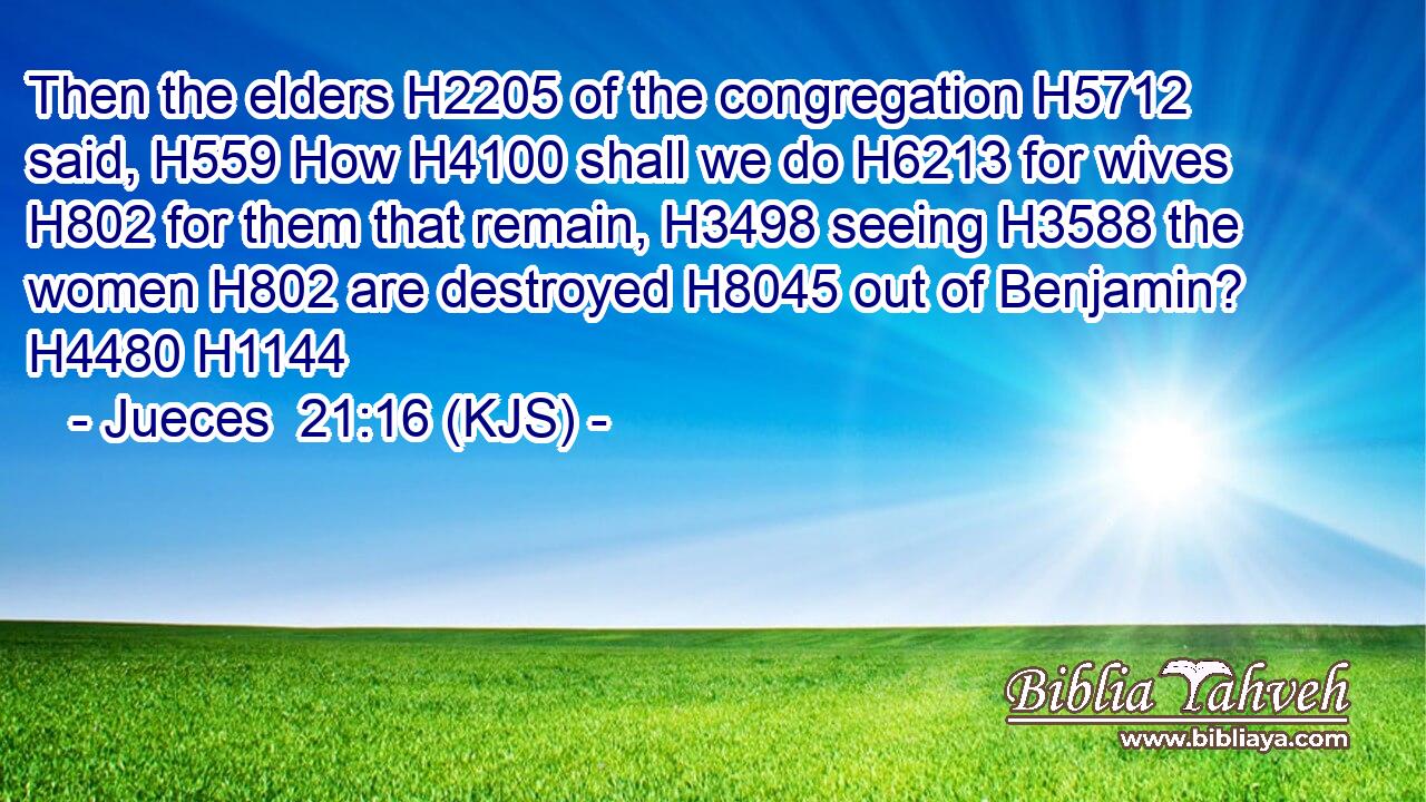 Then the elders H2205 of the congregation H5712 said, H559 How H4100 shall we do H6213 for wives H802 for them that remain, H3498 seeing H3588 the women H802 are destroyed H8045 out of Benjamin? H4480 H1144