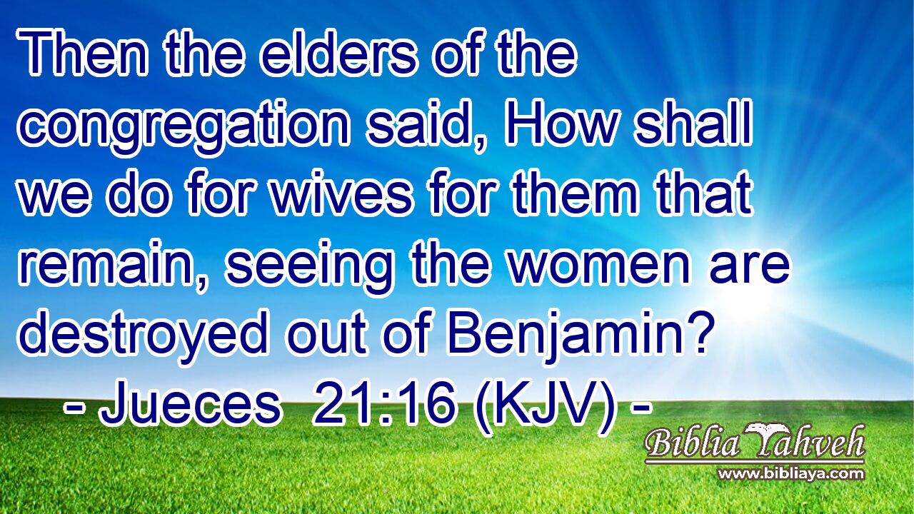 Then the elders of the congregation said, How shall we do for wives for them that remain, seeing the women are destroyed out of Benjamin?