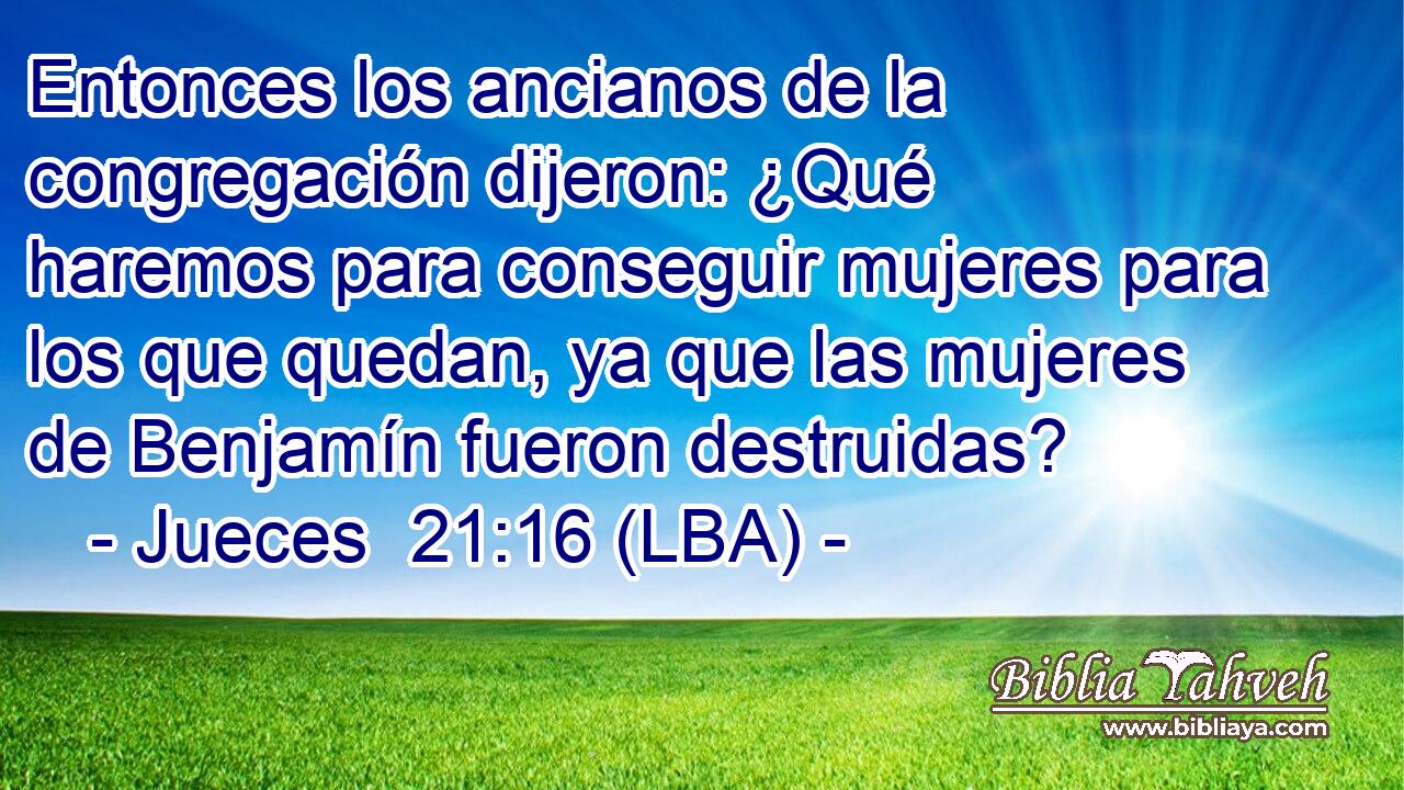 Entonces los ancianos de la congregación dijeron: ¿Qué haremos para conseguir mujeres para los que quedan, ya que las mujeres de Benjamín fueron destruidas?