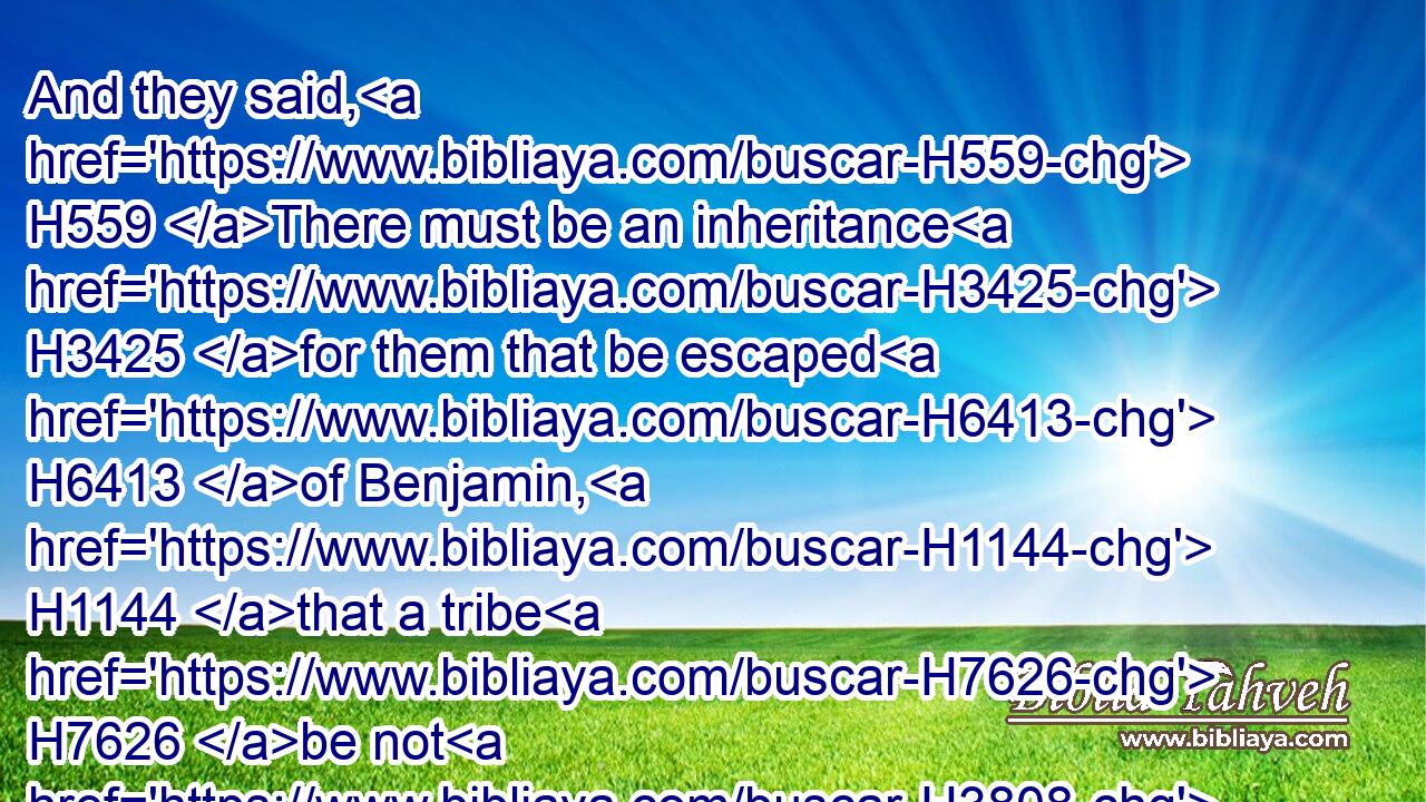 And they said, H559 There must be an inheritance H3425 for them that be escaped H6413 of Benjamin, H1144 that a tribe H7626 be not H3808 destroyed H4229 out of Israel. H4480 H3478