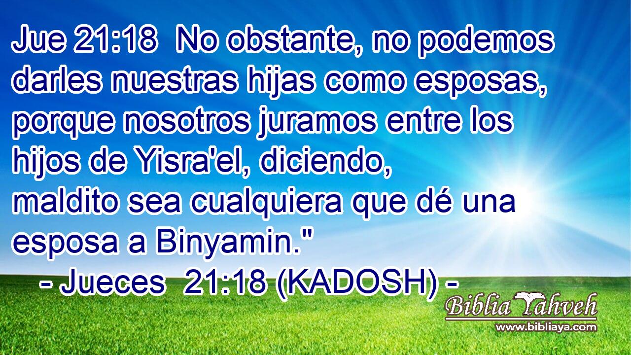  No obstante, no podemos darles nuestras hijas como esposas, porque nosotros juramos entre los hijos de Yisra'el, diciendo, maldito sea cualquiera que dé una esposa a Binyamin.