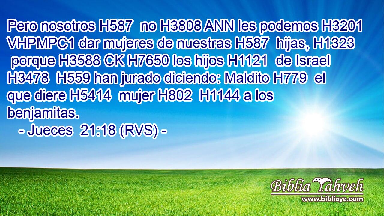 Pero nosotros H587  no H3808 ANN les podemos H3201 VHPMPC1 dar mujeres de nuestras H587  hijas, H1323  porque H3588 CK H7650 los hijos H1121  de Israel H3478  H559 han jurado diciendo: Maldito H779  el que diere H5414  mujer H802  H1144 a los benjamitas. 