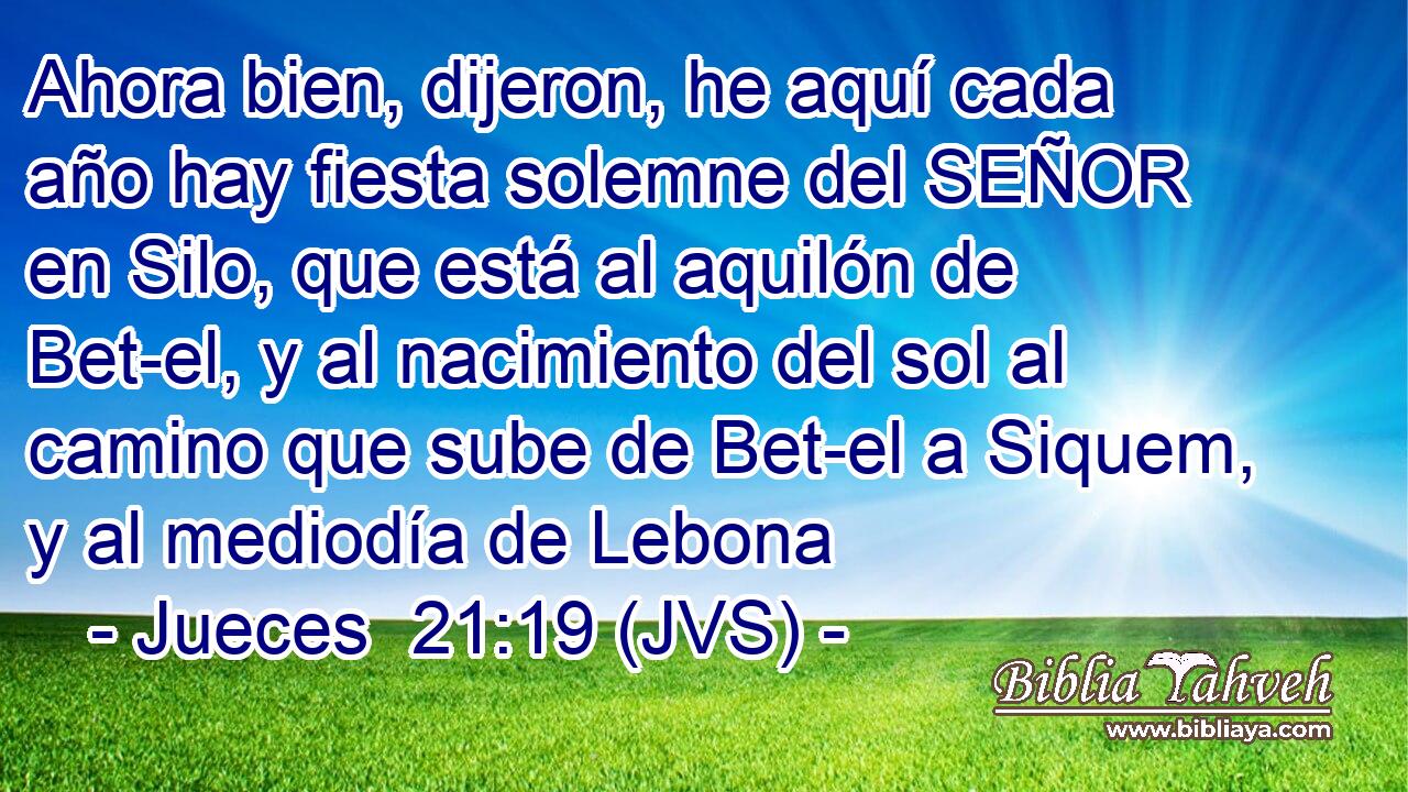 Ahora bien, dijeron, he aquí cada año hay fiesta solemne del SEÑOR en Silo, que está al aquilón de Bet-el, y al nacimiento del sol al camino que sube de Bet-el a Siquem, y al mediodía de Lebona