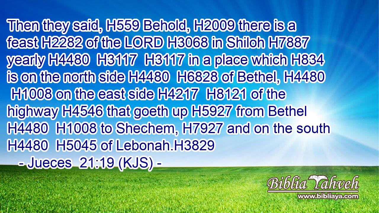 Then they said, H559 Behold, H2009 there is a feast H2282 of the LORD H3068 in Shiloh H7887 yearly H4480  H3117  H3117 in a place which H834 is on the north side H4480  H6828 of Bethel, H4480  H1008 on the east side H4217  H8121 of the highway H4546 that goeth up H5927 from Bethel H4480  H1008 to Shechem, H7927 and on the south H4480  H5045 of Lebonah.H3829