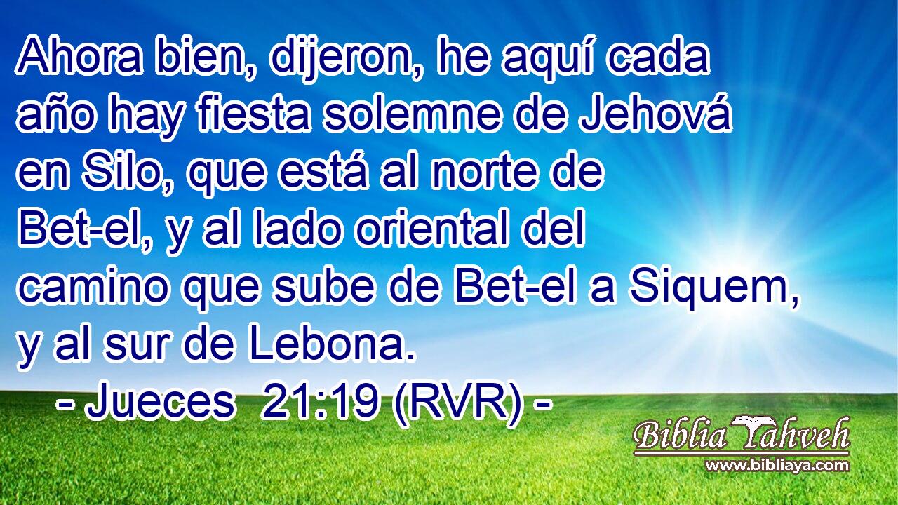 Ahora bien, dijeron, he aquí cada año hay fiesta solemne de Jehová en Silo, que está al norte de Bet-el, y al lado oriental del camino que sube de Bet-el a Siquem, y al sur de Lebona.